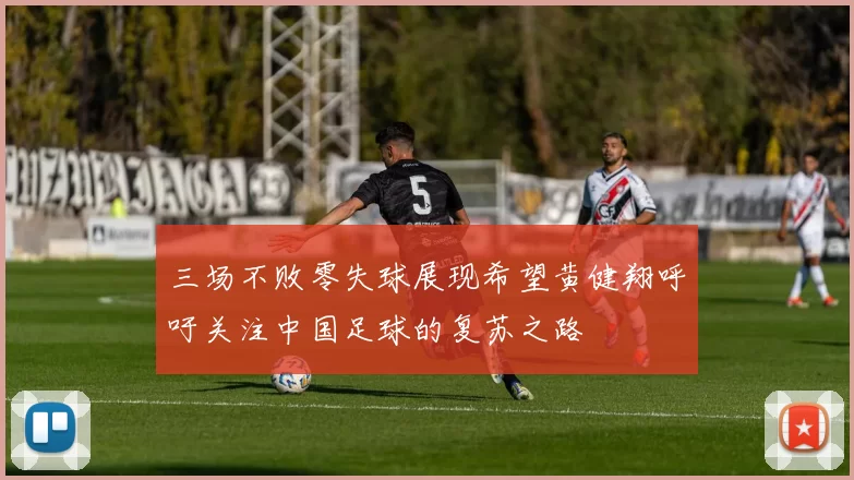 三场不败零失球展现希望黄健翔呼吁关注中国足球的复苏之路